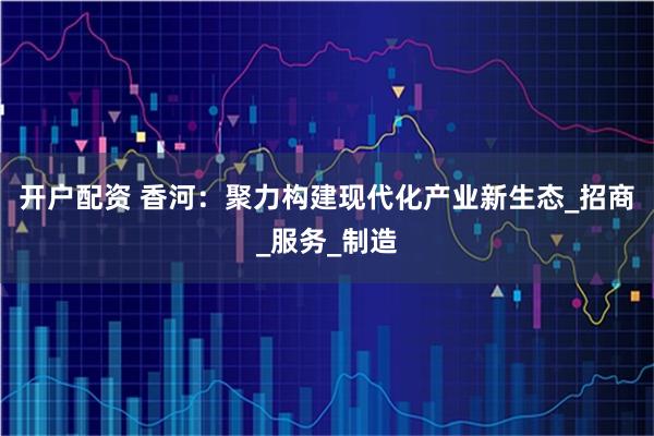 开户配资 香河：聚力构建现代化产业新生态_招商_服务_制造