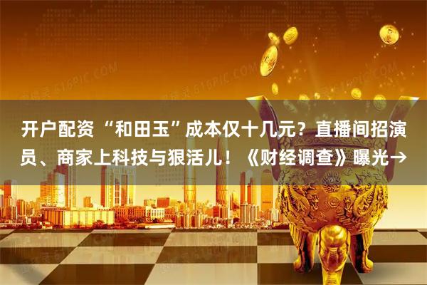 开户配资 “和田玉”成本仅十几元？直播间招演员、商家上科技与狠活儿！《财经调查》曝光→