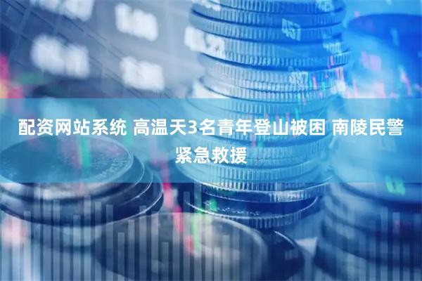 配资网站系统 高温天3名青年登山被困 南陵民警紧急救援