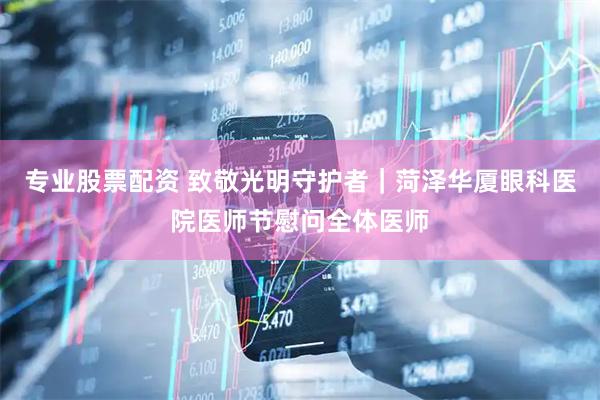 专业股票配资 致敬光明守护者｜菏泽华厦眼科医院医师节慰问全体医师