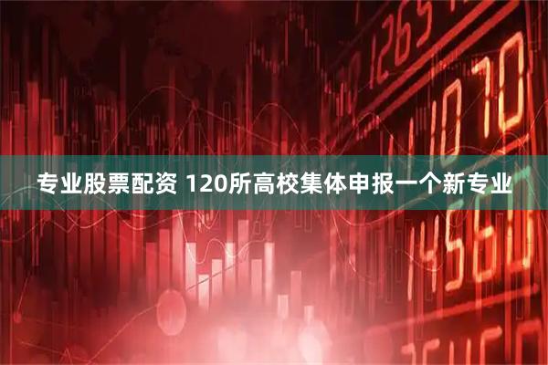 专业股票配资 120所高校集体申报一个新专业