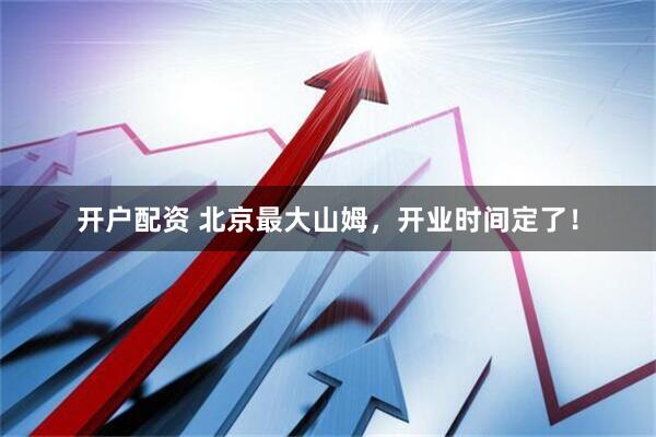 开户配资 北京最大山姆，开业时间定了！