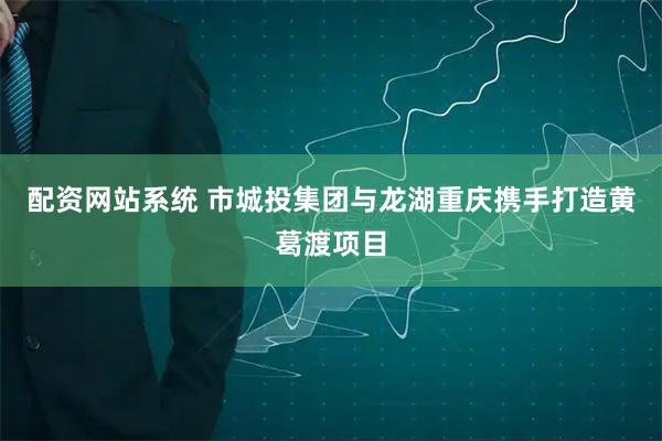 配资网站系统 市城投集团与龙湖重庆携手打造黄葛渡项目