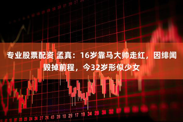 专业股票配资 孟真：16岁靠马大帅走红，因绯闻毁掉前程，今32岁形似少女