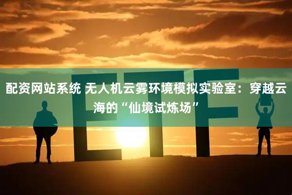 配资网站系统 无人机云雾环境模拟实验室：穿越云海的“仙境试炼场”