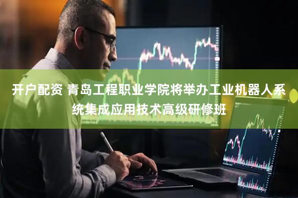开户配资 青岛工程职业学院将举办工业机器人系统集成应用技术高级研修班