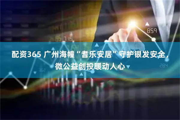 配资365 广州海幢“耆乐安居”守护银发安全，微公益创投暖动人心