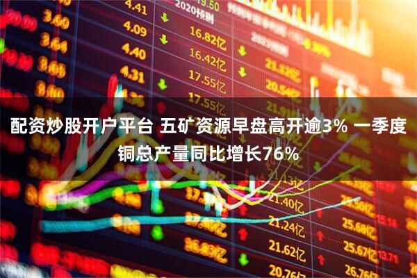 配资炒股开户平台 五矿资源早盘高开逾3% 一季度铜总产量同比增长76%
