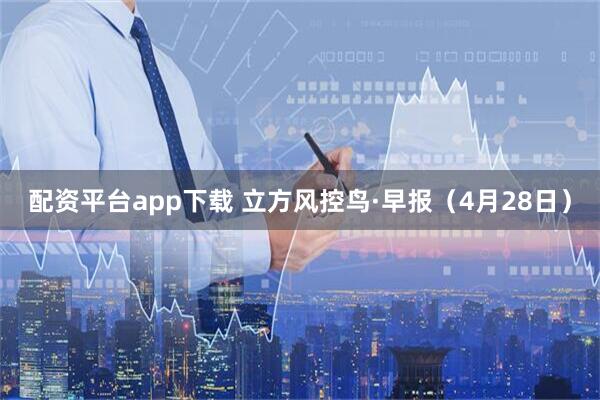 配资平台app下载 立方风控鸟·早报（4月28日）