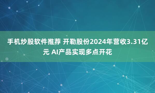 手机炒股软件推荐 开勒股份2024年营收3.31亿元 AI产品实现多点开花