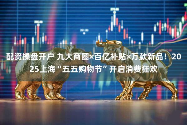 配资操盘开户 九大商圈×百亿补贴×万款新品！2025上海“五五购物节”开启消费狂欢