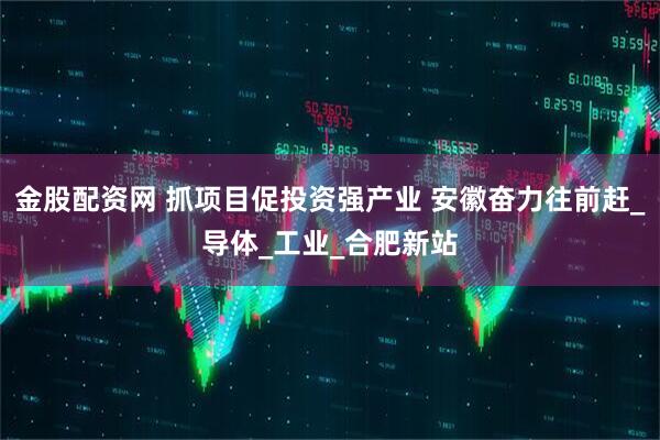 金股配资网 抓项目促投资强产业 安徽奋力往前赶_导体_工业_合肥新站