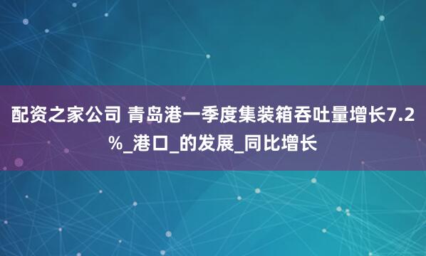 配资之家公司 青岛港一季度集装箱吞吐量增长7.2%_港口_的发展_同比增长