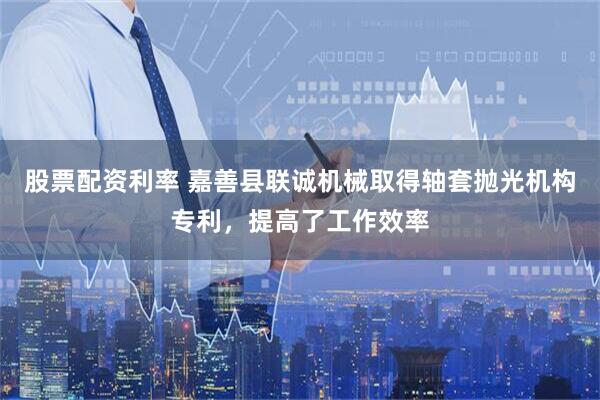 股票配资利率 嘉善县联诚机械取得轴套抛光机构专利，提高了工作效率