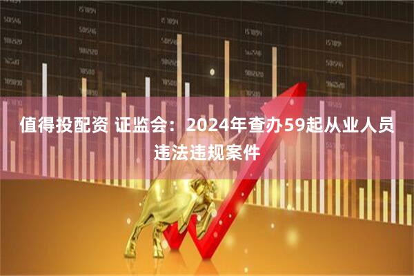 值得投配资 证监会：2024年查办59起从业人员违法违规案件