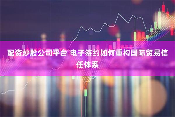 配资炒股公司平台 电子签约如何重构国际贸易信任体系