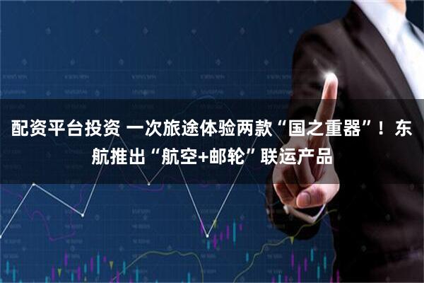 配资平台投资 一次旅途体验两款“国之重器”！东航推出“航空+邮轮”联运产品