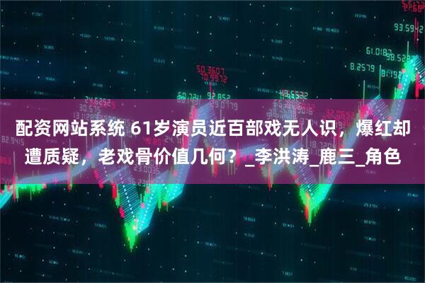 配资网站系统 61岁演员近百部戏无人识，爆红却遭质疑，老戏骨价值几何？_李洪涛_鹿三_角色