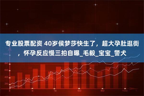 专业股票配资 40岁侯梦莎快生了，超大孕肚逛街，怀孕反应慢三拍自曝_毛毅_宝宝_警犬
