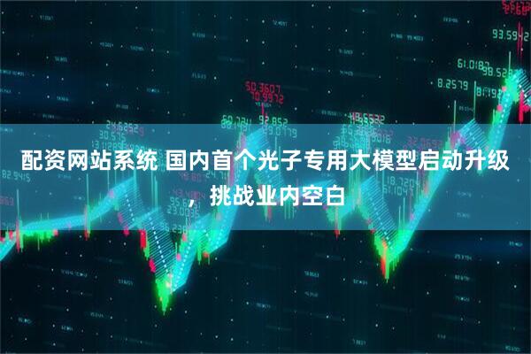 配资网站系统 国内首个光子专用大模型启动升级，挑战业内空白