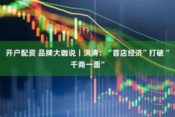 开户配资 品牌大咖说丨洪涛：“首店经济”打破“千商一面”
