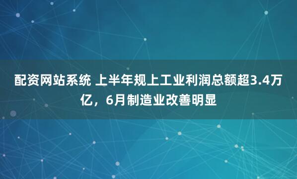 配资网站系统 上半年规上工业利润总额超3.4万亿，6月制造业改善明显