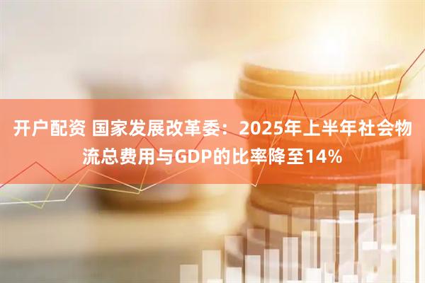 开户配资 国家发展改革委：2025年上半年社会物流总费用与GDP的比率降至14%