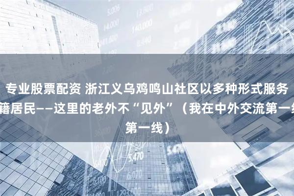 专业股票配资 浙江义乌鸡鸣山社区以多种形式服务外籍居民——这里的老外不“见外”（我在中外交流第一线）