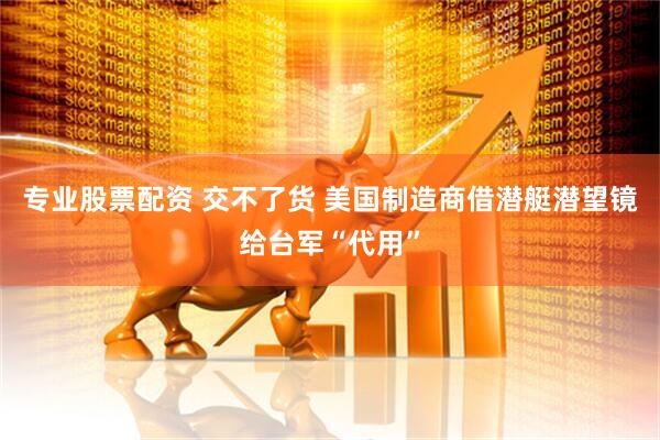 专业股票配资 交不了货 美国制造商借潜艇潜望镜给台军“代用”