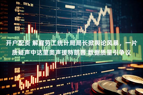 开户配资 解雇劳工统计局局长掀舆论风暴，一片质疑声中达里奥声援特朗普 数据质量引争议