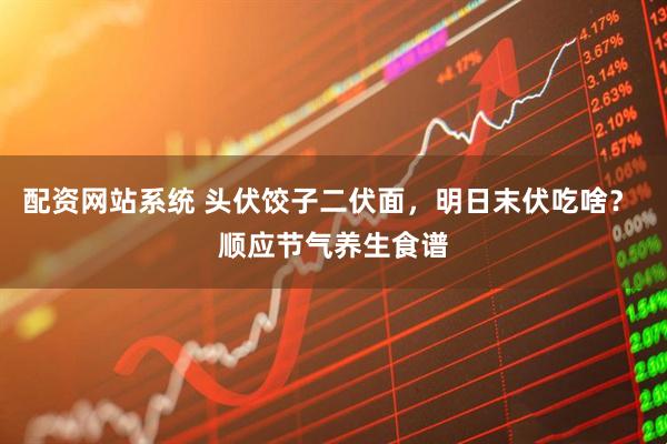 配资网站系统 头伏饺子二伏面，明日末伏吃啥？ 顺应节气养生食谱