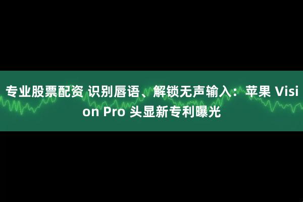 专业股票配资 识别唇语、解锁无声输入：苹果 Vision Pro 头显新专利曝光