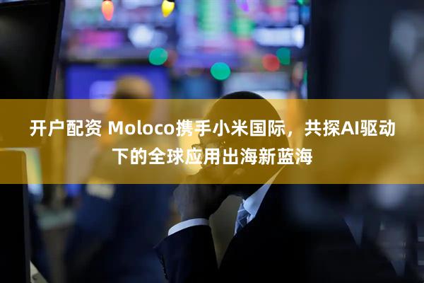 开户配资 Moloco携手小米国际，共探AI驱动下的全球应用出海新蓝海