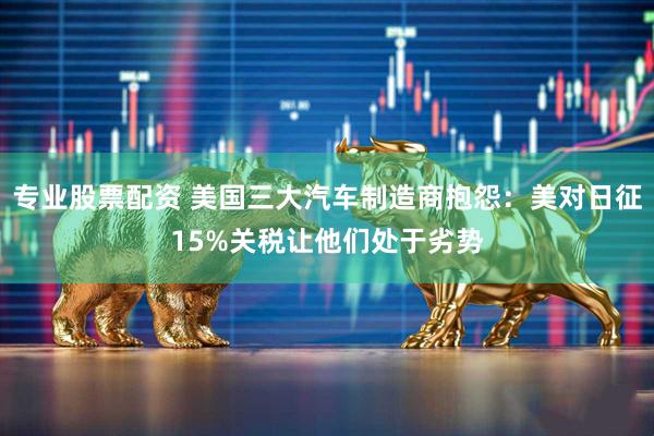 专业股票配资 美国三大汽车制造商抱怨：美对日征15%关税让他们处于劣势