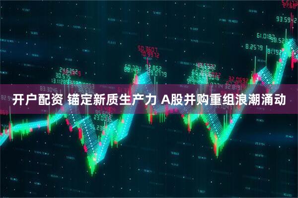 开户配资 锚定新质生产力 A股并购重组浪潮涌动