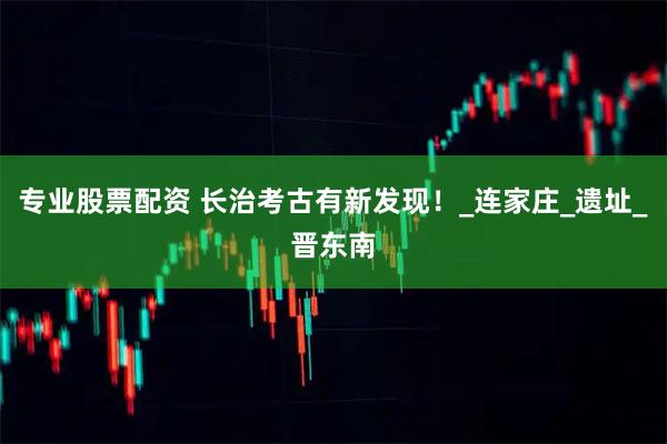 专业股票配资 长治考古有新发现！_连家庄_遗址_晋东南