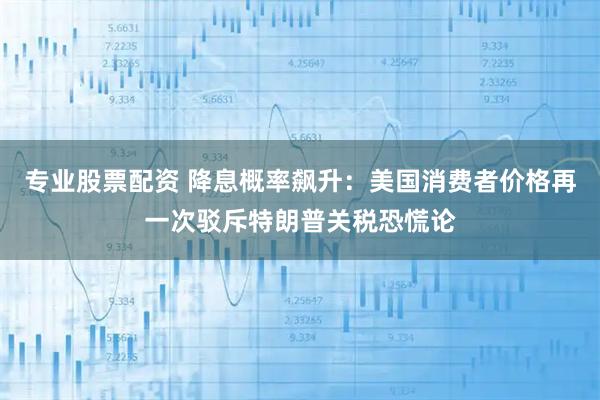 专业股票配资 降息概率飙升：美国消费者价格再一次驳斥特朗普关税恐慌论