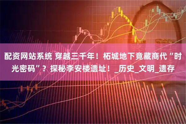 配资网站系统 穿越三千年！柘城地下竟藏商代“时光密码”？探秘李安楼遗址！_历史_文明_遗存