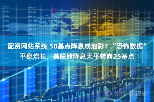 配资网站系统 50基点降息成泡影？“恐怖数据”平稳增长，美联储降息天平转向25基点