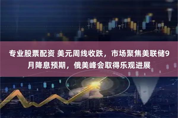 专业股票配资 美元周线收跌，市场聚焦美联储9月降息预期，俄美峰会取得乐观进展