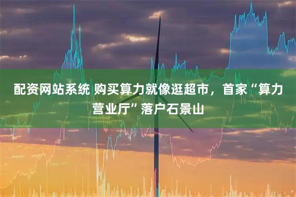 配资网站系统 购买算力就像逛超市，首家“算力营业厅”落户石景山